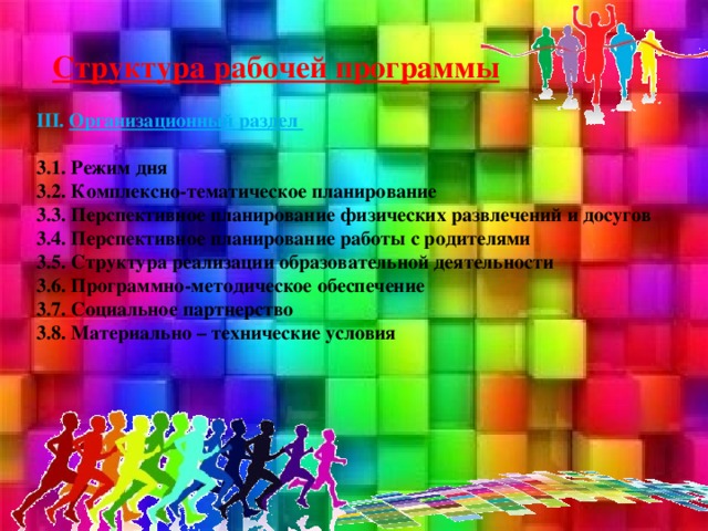 Структура рабочей программы III. Организационный раздел  3.1. Режим дня 3.2. Комплексно-тематическое планирование 3.3. Перспективное планирование физических развлечений и досугов 3.4. Перспективное планирование работы с родителями 3.5. Структура реализации образовательной деятельности 3.6. Программно-методическое обеспечение 3.7. Социальное партнерство 3.8. Материально – технические условия