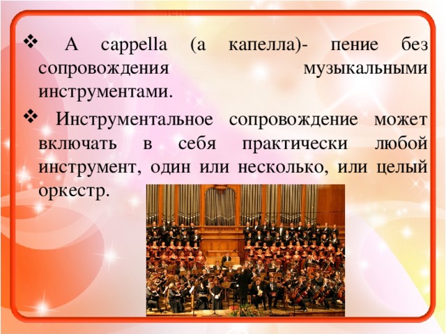 A cappella (а капелла)- пение без сопровождения музыкальными инструментами.  Инструментальное сопровождение может включать в себя практически любой инструмент, один или несколько, или целый оркестр.