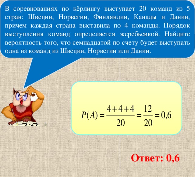 В соревнованиях по кёрлингу выступает 20 команд из 5 стран: Швеции, Норвегии, Финляндии, Канады и Дании, причем каждая страна выставила по 4 команды. Порядок выступления команд определяется жеребьевкой. Найдите вероятность того, что семнадцатой по счету будет выступать одна из команд из Швеции, Норвегии или Дании. Ответ: 0,6