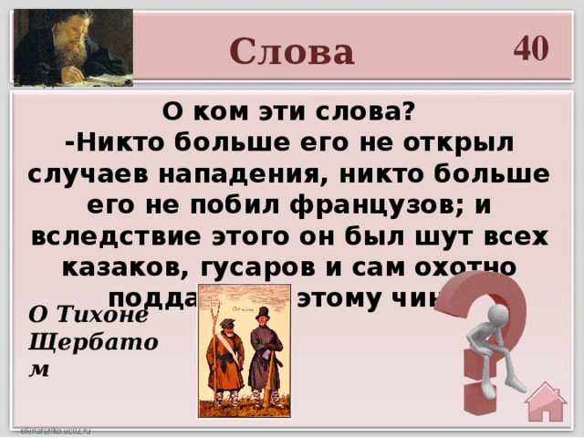 40 Слова  О ком эти слова? -Никто больше его не открыл случаев нападения, никто больше его не побил французов; и вследствие этого он был шут всех казаков, гусаров и сам охотно поддавался этому чину. О Тихоне Щербатом