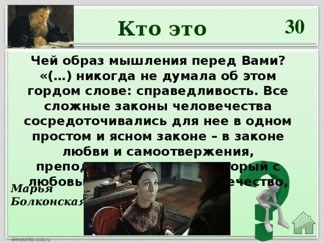 30 Кто это Чей образ мышления перед Вами?  «(…) никогда не думала об этом гордом слове: справедливость. Все сложные законы человечества сосредоточивались для нее в одном простом и ясном законе – в законе любви и самоотвержения, преподанном нам тем, который с любовью страдал за человечество, когда сам он – Бог».   Марья Болконская