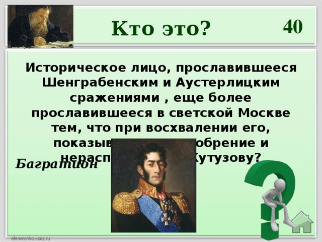 40 Кто это? Историческое лицо, прославившееся Шенграбенским и Аустерлицким сражениями , еще более прославившееся в светской Москве тем, что при восхвалении его, показывалось неодобрение и нерасположение Кутузову?   Багратион