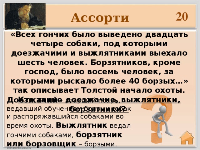 20 Ассорти «Всех гончих было выведено двадцать четыре собаки, под которыми доезжачими и выжлятниками выехало шесть человек. Борзятников, кроме господ, было восемь человек, за которыми рыскало более 40 борзых…» так описывает Толстой начало охоты. Кто такие доезжачие, выжлятники, борзятники?   Доезжачий – старший псарь, ведавший обучением борзых собак и распоряжавшийся собаками во время охоты. Выжлятник ведал гончими собаками, борзятник или борзовщик – борзыми.