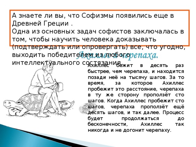 А знаете ли вы, что Софизмы появились еще в Древней Греции . Одна из основных задач софистов заключалась в том, чтобы научить человека доказывать (подтверждать или опровергать) все, что угодно, выходить победителем из любого интеллектуального состязания . Ахиллес бежит в десять раз быстрее, чем черепаха, и находится позади неё на тысячу шагов. За то время, за которое Ахиллес пробежит это расстояние, черепаха в ту же сторону проползёт сто шагов. Когда Ахиллес пробежит сто шагов, черепаха проползёт ещё десять шагов, и так далее. Процесс будет продолжаться до бесконечности, Ахиллес так никогда и не догонит черепаху.