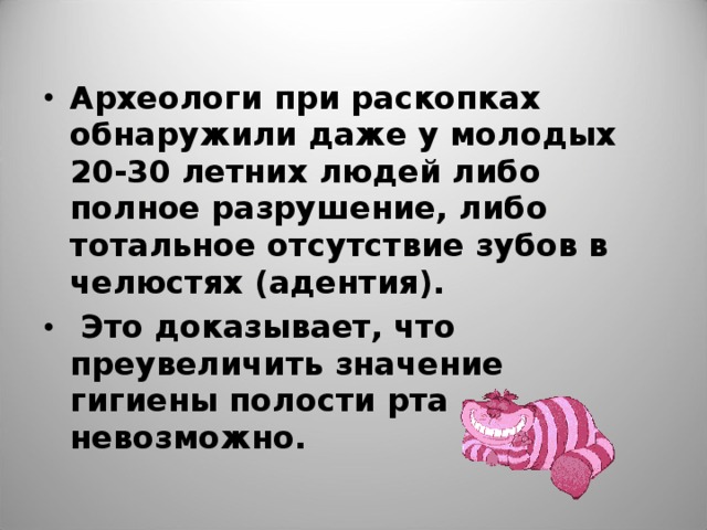 Археологи при раскопках обнаружили даже у молодых 20-30 летних людей либо полное разрушение, либо тотальное отсутствие зубов в челюстях (адентия).  Это доказывает, что преувеличить значение гигиены полости рта невозможно.