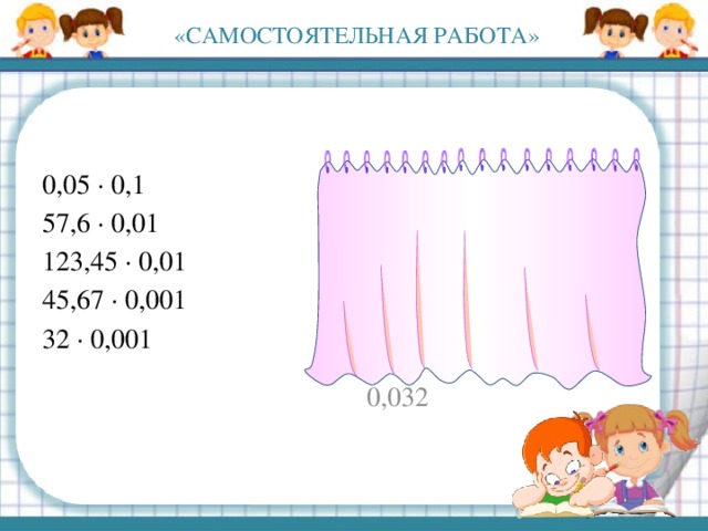 «САМОСТОЯТЕЛЬНАЯ РАБОТА» 0,05 · 0,1 0,005 57,6 · 0,01 0,576 123,45 · 0,01 1,2345 45,67 · 0,001 0,04567 32 · 0,001 0,032