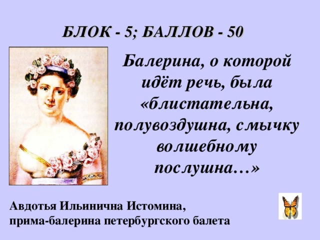 БЛОК - 5; БАЛЛОВ - 50 Балерина, о которой идёт речь, была «блистательна, полувоздушна, смычку волшебному послушна…» Авдотья Ильинична Истомина,  прима-балерина петербургского балета