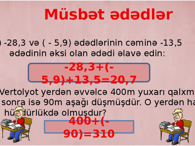 Müsbət ədədlər -28,3 və ( - 5,9) ədədlərinin cəminə -13,5  ədədinin əksi olan ədədi əlavə edin: -28,3+(-5,9)+13,5=20,7 2) Vertolyot yerdən əvvəlcə 400m yuxarı qalxmış,  sonra isə 90m aşağı düşmüşdür. O yerdən hansı  hündürlükdə olmuşdur? 400+(-90)=310 9