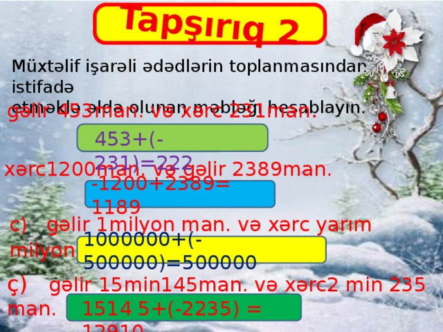 Tapşırıq 2 Müxtəlif işarəli ədədlərin toplanmasından istifadə etməklə əldə olunan məbləğı hesablayın. a) gəlir 453man. və xərc 231man . 453+(-231)=222 b) xərc1200man. və gəlir 2389man. -1200+2389= 1189 c) gəlir 1milyon man. və xərc yarım milyon man . 1000000+(-500000)=500000 ç) gəlir 15min145man. və xərc2 min 235 man. 1514 5+(-2235) = 12910