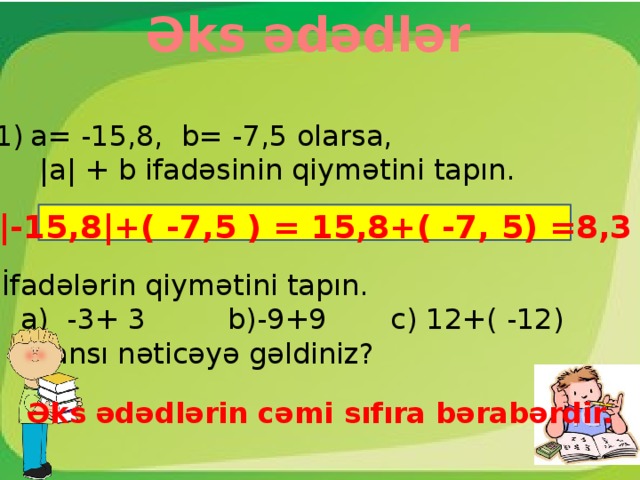 Əks ədədlər a= -15,8, b= -7,5 olarsa,  |a| + b ifadəsinin qiymətini tapın.  |-15,8|+( -7,5 ) = 15,8+( -7, 5) =8,3 İfadələrin qiymətini tapın.  a) -3+ 3 b)-9+9 c) 12+( -12)  Hansı nəticəyə gəldiniz? Əks ədədlərin cəmi sıfıra bərabərdir.