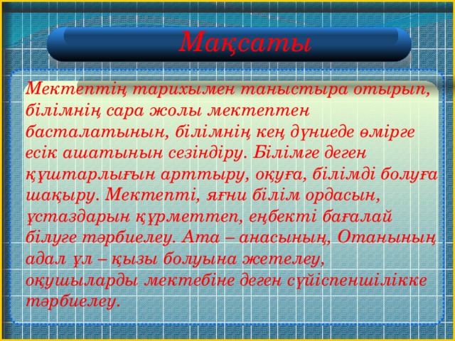 Мақсаты  Мектептің тарихымен таныстыра отырып, білімнің сара жолы мектептен басталатынын, білімнің кең дүниеде өмірге есік ашатынын сезіндіру. Білімге деген құштарлығын арттыру, оқуға, білімді болуға шақыру. Мектепті, яғни білім ордасын, ұстаздарын құрметтеп, еңбекті бағалай білуге тәрбиелеу. Ата – анасының, Отанының адал ұл – қызы болуына жетелеу, оқушыларды мектебіне деген сүйіспеншілікке тәрбиелеу.