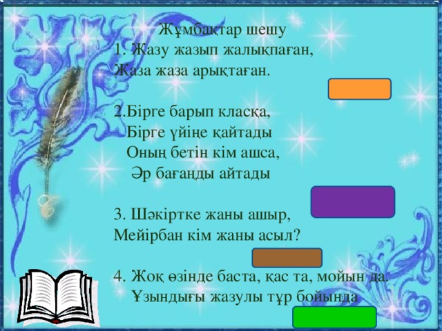 Жұмбақтар шешу 1. Жазу жазып жалықпаған, Жаза жаза арықтаған.  (Бор) 2.Бірге барып класқа,  Бірге үйіңе қайтады  Оның бетін кім ашса,  Әр бағаңды айтады  (Күнделік) 3. Шәкіртке жаны ашыр, Мейірбан кім жаны асыл?  (ұстаз) 4. Жоқ өзінде баста, қас та, мойын да.  Ұзындығы жазулы тұр бойында  (Сызғыш)