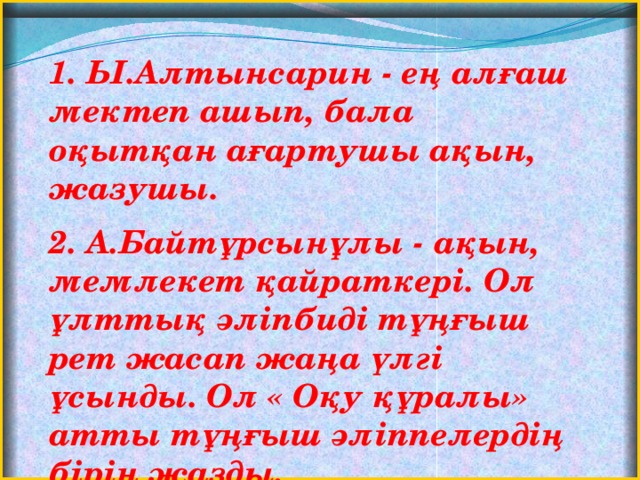 1. Ы.Алтынсарин - ең алғаш мектеп ашып, бала оқытқан ағартушы ақын, жазушы. 2. А.Байтұрсынұлы - ақын, мемлекет қайраткері. Ол ұлттық әліпбиді тұңғыш рет жасап жаңа үлгі ұсынды. Ол « Оқу құралы» атты тұңғыш әліппелердің бірін жазды.