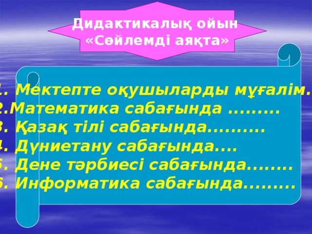 Дидактикалық ойын «Сөйлемді аяқта» 1. Мектепте оқушыларды мұғалім..... 2.Математика сабағында ......... 3. Қазақ тілі сабағында.......... 4. Дүниетану сабағында.... 5. Дене тәрбиесі сабағында........ 6. Информатика сабағында.........