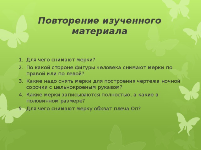 Повторение изученного материала Для чего снимают мерки? По какой стороне фигуры человека снимают мерки по правой или по левой? Какие надо снять мерки для построения чертежа ночной сорочки с цельнокроеным рукавом? Какие мерки записываются полностью, а какие в половинном размере? Для чего снимают мерку обхват плеча Оп?