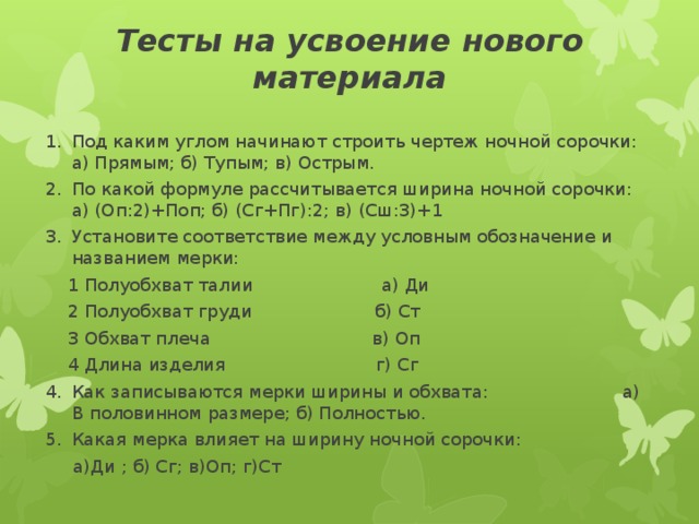 Тесты на усвоение нового материала Под каким углом начинают строить чертеж ночной сорочки: а) Прямым; б) Тупым; в) Острым. По какой формуле рассчитывается ширина ночной сорочки: а) (Оп:2)+Поп; б) (Сг+Пг):2; в) (Сш:3)+1 Установите соответствие между условным обозначение и названием мерки:  1 Полуобхват талии а) Ди  2 Полуобхват груди б) Ст  3 Обхват плеча в) Оп  4 Длина изделия г) Сг Как записываются мерки ширины и обхвата: а) В половинном размере; б) Полностью. Какая мерка влияет на ширину ночной сорочки:  а)Ди ; б) Сг; в)Оп; г)Ст