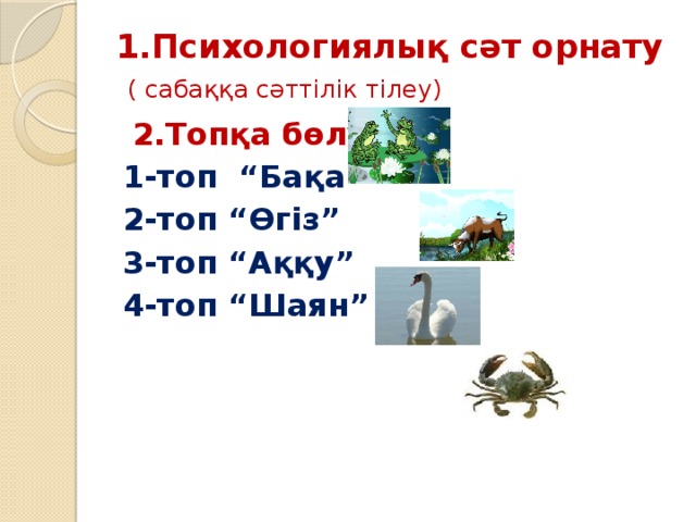 1.Психологиялық сәт орнату   ( сабаққа сәттілік тілеу)  2.Топқа бөлу 1-топ “Бақа” 2-топ “Өгіз” 3-топ “Аққу” 4-топ “Шаян”