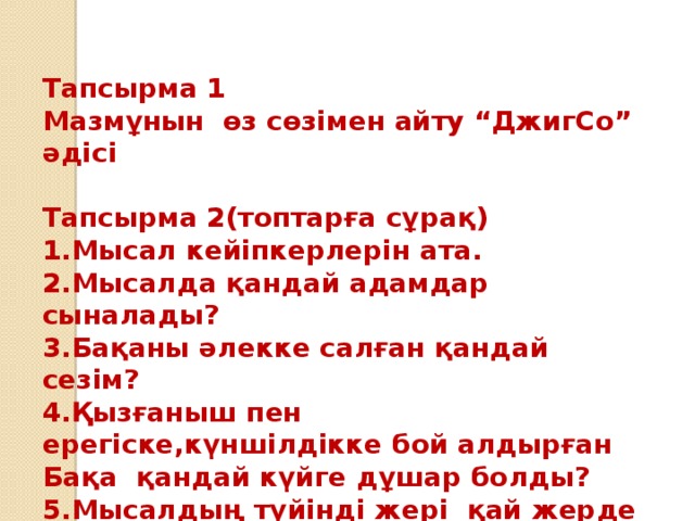 Тапсырма 1 Мазмұнын өз сөзімен айту “ДжигСо” әдісі  Тапсырма 2(топтарға сұрақ) 1.Мысал кейіпкерлерін ата. 2.Мысалда қандай адамдар сыналады? 3.Бақаны әлекке салған қандай сезім? 4.Қызғаныш пен ерегіске,күншілдікке бой алдырған Бақа қандай күйге дұшар болды? 5.Мысалдың түйінді жері қай жерде жазылған?