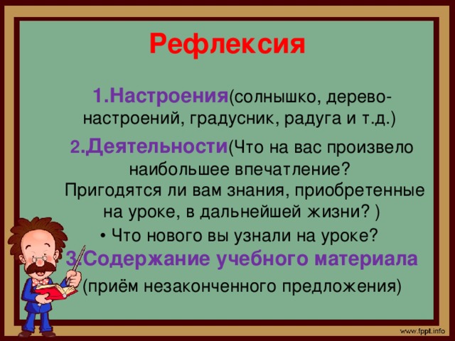 Рефлексия 1.Настроения (солнышко, дерево-настроений, градусник, радуга и т.д.) 2 .Деятельности (Что на вас произвело наибольшее впечатление?   Пригодятся ли вам знания, приобретенные на уроке, в дальнейшей жизни? )  • Что нового вы узнали на уроке?    3.Содержание учебного материала (приём незаконченного предложения)