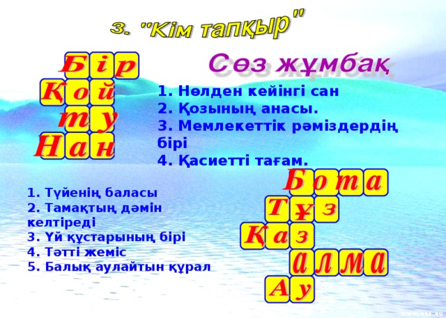 1. Нөлден кейінгі сан 2. Қозының анасы. 3. Мемлекеттік рәміздердің бірі 4. Қасиетті тағам. 1. Түйенің баласы 2. Тамақтың дәмін келтіреді 3. Үй құстарының бірі 4. Тәтті жеміс 5. Балық аулайтын құрал