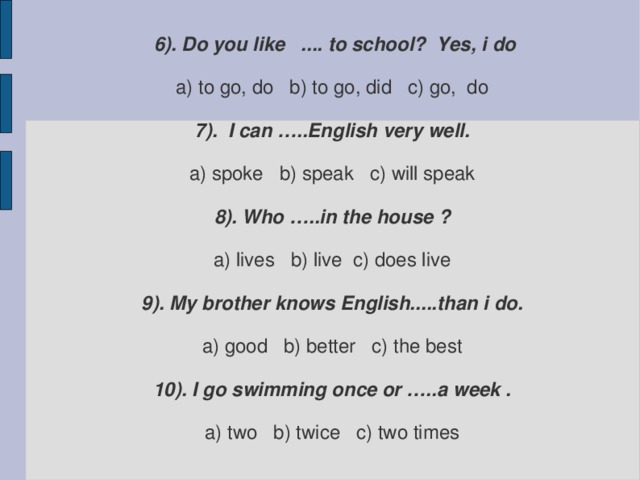 6). Do you like .... to school? Yes, i do   a) to go, do b) to go, did c) go, do   7). I can …..English very well.   a) spoke b) speak c) will speak   8). Who …..in the house ?   a) lives b) live c) does live   9). My brother knows English.....than i do.   a) good b) better c) the best   10). I go swimming once or …..a week .   a) two b) twice c) two times