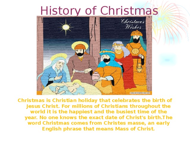 History of Christmas Christmas is Christian holiday that celebrates the birth of Jesus Christ. For millions of Christians throughout the world it is the happiest and the busiest time of the year. No one knows the exact date of Christ's birth.The word Christmas comes from Christes masse, an early English phrase that means Mass of Christ.