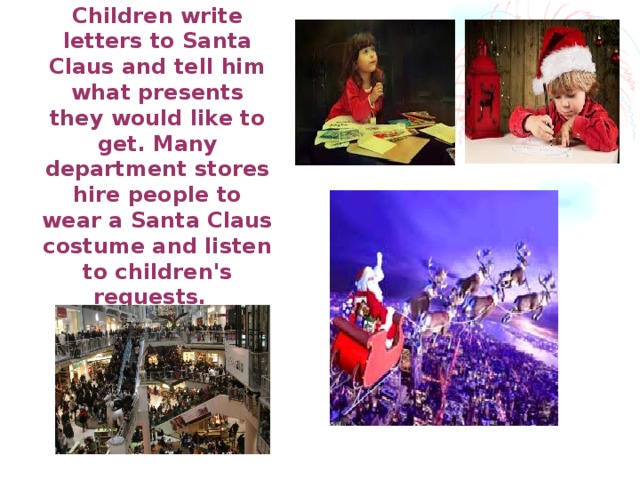 Children write letters to Santa Claus and tell him what presents they would like to get. Many department stores hire people to wear a Santa Claus costume and listen to children's requests.