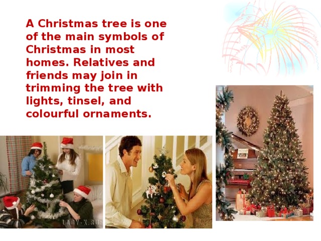 A Christmas tree is one of the main symbols of Christmas in most homes. Relatives and friends may join in trimming the tree with lights, tinsel, and colourful ornaments.