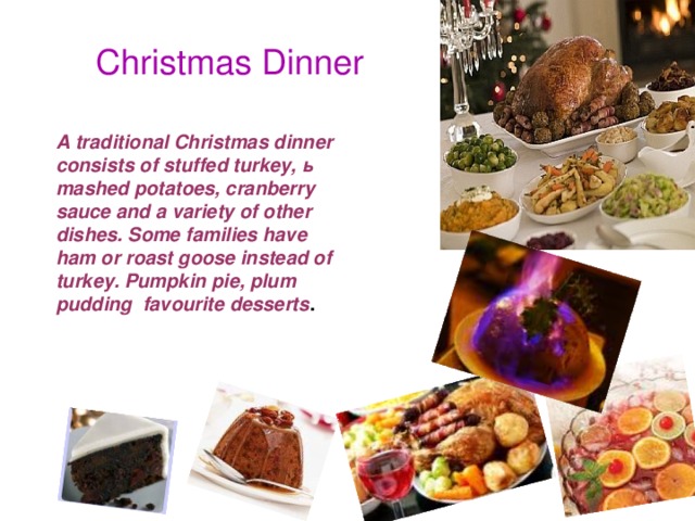 Christmas Dinner A traditional Christmas dinner consists of stuffed turkey, ь mashed potatoes, cranberry sauce and a variety of other dishes. Some families have ham or roast goose instead of turkey. Pumpkin pie, plum pudding favourite desserts .