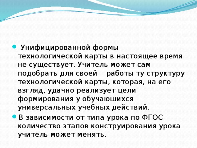 Унифицированной формы технологической карты в настоящее время не существует. Учитель может сам подобрать для своей работы ту структуру технологической карты, которая, на его взгляд, удачно реализует цели формирования у обучающихся универсальных учебных действий. В зависимости от типа урока по ФГОС количество этапов конструирования урока учитель может менять.