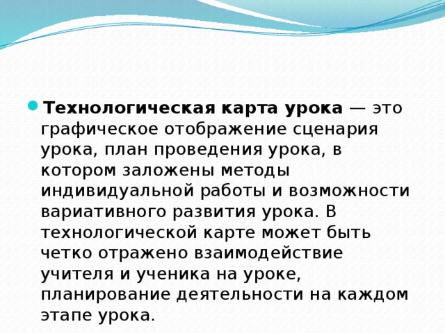 Технологическая карта урока  — это графическое отображение сценария урока, план проведения урока, в котором заложены методы индивидуальной работы и возможности вариативного развития урока. В технологической карте может быть четко отражено взаимодействие учителя и ученика на уроке, планирование деятельности на каждом этапе урока.