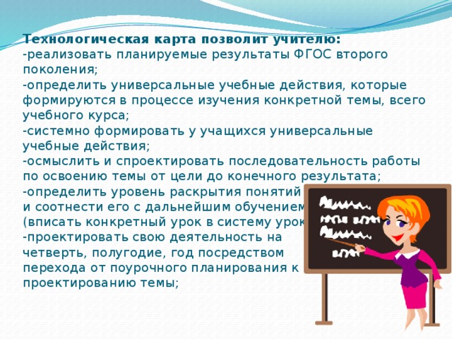 Технологическая карта позволит учителю:  -реализовать планируемые результаты ФГОС второго поколения;  -определить универсальные учебные действия, которые формируются в процессе изучения конкретной темы, всего учебного курса;  -системно формировать у учащихся универсальные учебные действия;  -осмыслить и спроектировать последовательность работы по освоению темы от цели до конечного результата;  -определить уровень раскрытия понятий на данном этапе и соотнести его с дальнейшим обучением  (вписать конкретный урок в систему уроков);  -проектировать свою деятельность на  четверть, полугодие, год посредством  перехода от поурочного планирования к  проектированию темы;