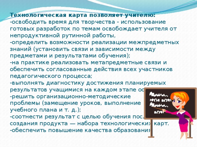 Технологическая карта позволяет учителю:  -освободить время для творчества - использование готовых разработок по темам освобождает учителя от непродуктивной рутинной работы,  -определить возможности реализации межпредметных знаний (установить связи и зависимости между предметами и результатами обучения);  -на практике реализовать метапредметные связи и обеспечить согласованные действия всех участников педагогического процесса;  -выполнять диагностику достижения планируемых результатов учащимися на каждом этапе освоения темы.  -решить организационно-методические  проблемы (замещение уроков, выполнение  учебного плана и т. д.);  -соотнести результат с целью обучения после  создания продукта — набора технологических карт.  -обеспечить повышение качества образования.