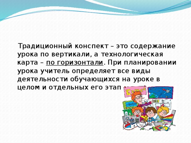 Традиционный конспект – это содержание урока по вертикали, а технологическая карта – по горизонтали . При планировании урока учитель определяет все виды деятельности обучающихся на уроке в целом и отдельных его этапах.  