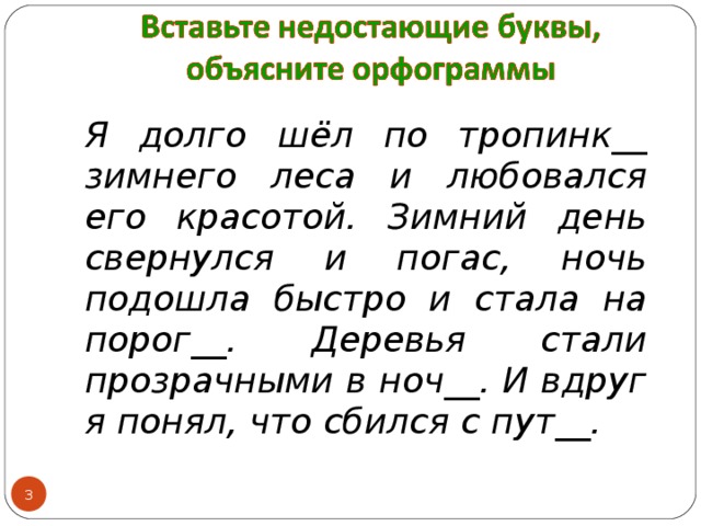 Я долго шёл по тропинк__ зимнего леса и любовался его красотой. Зимний день свернулся и погас, ночь подошла быстро и стала на порог__. Деревья стали прозрачными в ноч__. И вдруг я понял, что сбился с пут__.