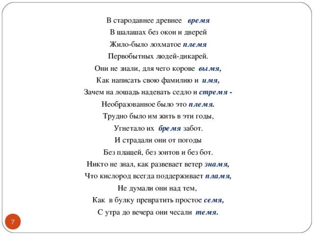 В стародавнее древнее время В шалашах без окон и дверей Жило-было лохматое племя Первобытных людей-дикарей. Они не знали, для чего корове вымя, Как написать свою фамилию и имя, Зачем на лошадь надевать седло и стремя - Необразованное было это племя. Трудно было им жить в эти годы, Угнетало их бремя забот. И страдали они от погоды Без плащей, без зонтов и без бот. Никто не знал, как развевает ветер знамя, Что кислород всегда поддерживает пламя, Не думали они над тем, Как в булку превратить простое семя, С утра до вечера они чесали темя.  5