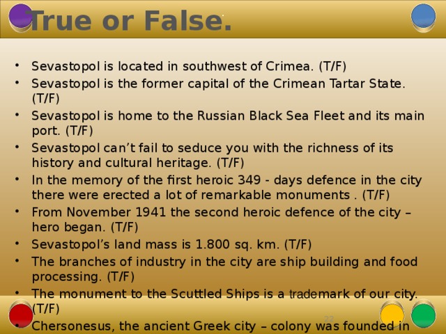 True or False. . Sevastopol is located in southwest of Crimea. (T/F) Sevastopol is the former capital of the Crimean Tartar State. (T/F) Sevastopol is home to the Russian Black Sea Fleet and its main port. (T/F) Sevastopol can’t fail to seduce you with the richness of its history and cultural heritage. (T/F) In the memory of the first heroic 349 - days defence in the city there were erected a lot of remarkable monuments . (T/F) From November 1941 the second heroic defence of the city – hero began. (T/F) Sevastopol’s land mass is 1.800 sq. km. (T/F) The branches of industry in the city are ship building and food processing. (T/F) The monument to the Scuttled Ships is a trade mark of our city. (T/F) Chersonesus, the ancient Greek city – colony was founded in the late 5 th century B.C. (T/F)