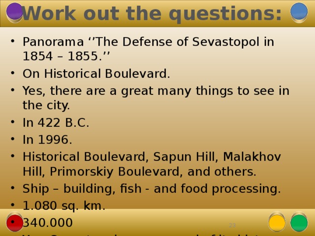 Work out the questions: Panorama ‘’The Defense of Sevastopol in 1854 – 1855.’’ On Historical Boulevard. Yes, there are a great many things to see in the city. In 422 B.C. In 1996. Historical Boulevard, Sapun Hill, Malakhov Hill, Primorskiy Boulevard, and others. Ship – building, fish - and food processing. 1.080 sq. km. 340.000 Yes, Sevastopolers are proud of its history and beauty. 22