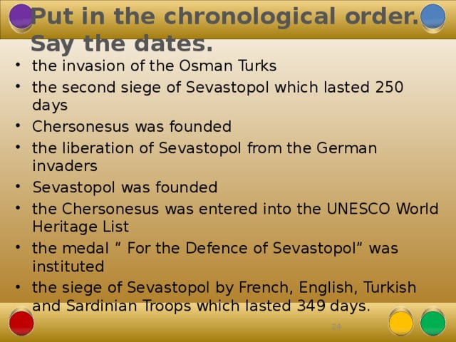 Put in the chronological order. Say the dates. the invasion of the Osman Turks the second siege of Sevastopol which lasted 250 days Chersonesus was founded the liberation of Sevastopol from the German invaders Sevastopol was founded the Chersonesus was entered into the UNESCO World Heritage List the medal “ For the Defence of Sevastopol” was instituted the siege of Sevastopol by French, English, Turkish and Sardinian Troops which lasted 349 days. 22