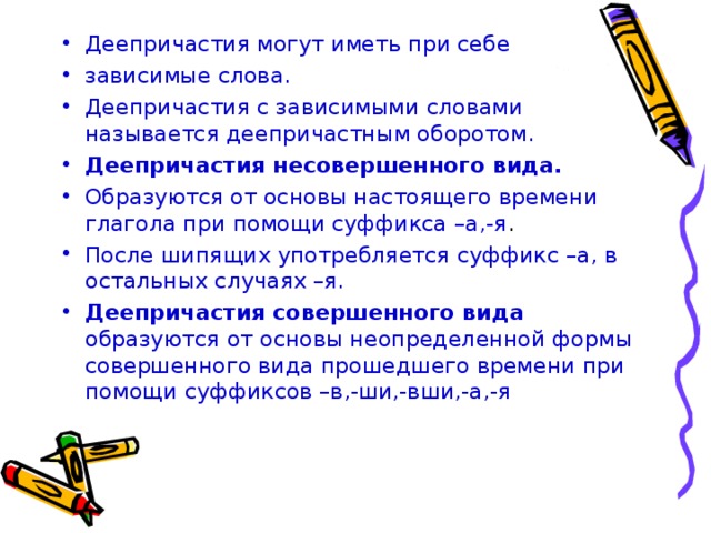 Деепричастия могут иметь при себе зависимые слова. Деепричастия с зависимыми словами называется деепричастным оборотом. Деепричастия несовершенного вида. Образуются от основы настоящего времени глагола при помощи суффикса –а,-я . После шипящих употребляется суффикс –а, в остальных случаях –я. Деепричастия совершенного вида образуются от основы неопределенной формы совершенного вида прошедшего времени при помощи суффиксов –в,-ши,-вши,-а,-я