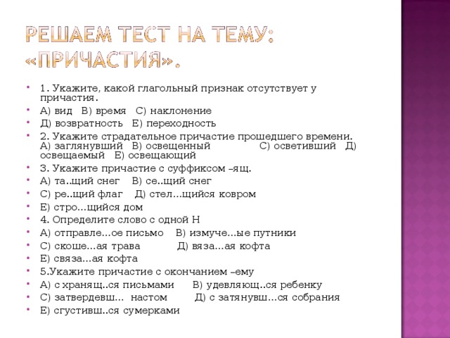 1. Укажите, какой глагольный признак отсутствует у причастия. А) вид В) время С) наклонение Д) возвратность Е) переходность 2. Укажите страдательное причастие прошедшего времени. А) заглянувший В) освещенный С) осветивший Д) освещаемый Е) освещающий 3. Укажите причастие с суффиксом –ящ. А) та..щий снег В) се..щий снег С) ре..щий флаг Д) стел…щийся ковром Е) стро…щийся дом 4. Определите слово с одной Н А) отправле…ое письмо В) измуче…ые путники С) скоше…ая трава Д) вяза…ая кофта Е) связа…ая кофта 5.Укажите причастие с окончанием –ему А) с хранящ..ся письмами В) удевляющ..ся ребенку С) затвердевш… настом Д) с затянувш…ся собрания Е) сгустивш..ся сумерками