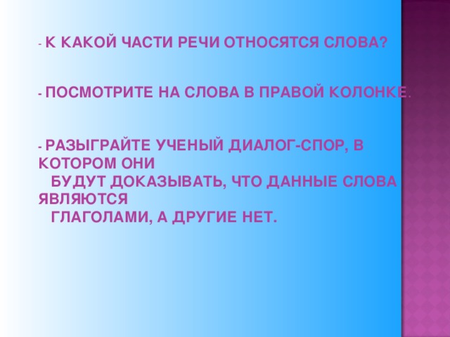 - К КАКОЙ ЧАСТИ РЕЧИ ОТНОСЯТСЯ СЛОВА?      - ПОСМОТРИТЕ НА СЛОВА В ПРАВОЙ КОЛОНКЕ .   - РАЗЫГРАЙТЕ УЧЕНЫЙ ДИАЛОГ-СПОР, В КОТОРОМ ОНИ  БУДУТ ДОКАЗЫВАТЬ, ЧТО ДАННЫЕ СЛОВА ЯВЛЯЮТСЯ  ГЛАГОЛАМИ, А ДРУГИЕ НЕТ.