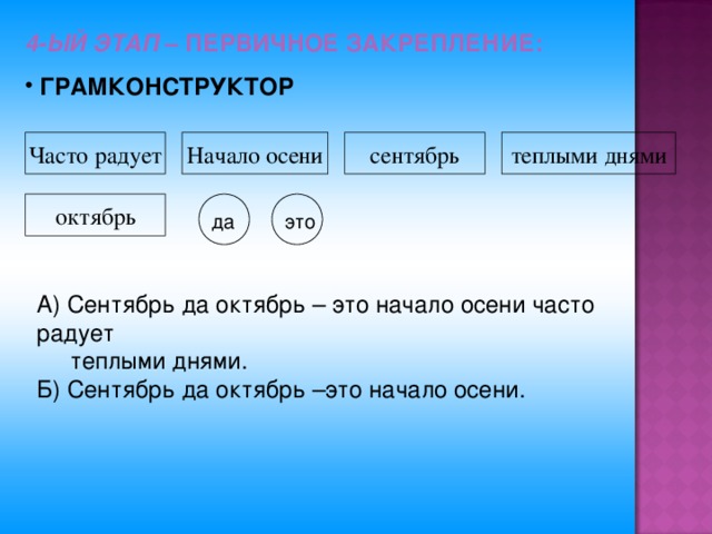 4-ЫЙ ЭТАП  – ПЕРВИЧНОЕ ЗАКРЕПЛЕНИЕ:  ГРАМКОНСТРУКТОР Часто радует Начало осени сентябрь теплыми днями октябрь да это А) Сентябрь да октябрь – это начало осени часто радует  теплыми днями. Б) Сентябрь да октябрь –это начало осени.