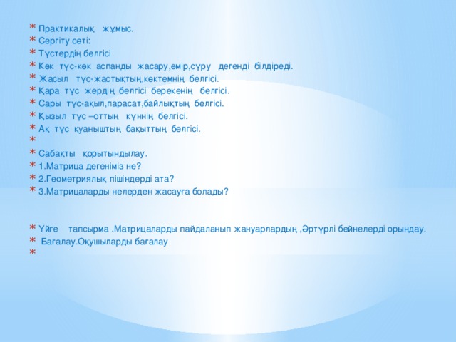 Практикалық жұмыс. Сергіту сәті: Түстердің белгісі Көк түс-көк аспанды жасару,өмір,сүру дегенді білдіреді. Жасыл түс-жастықтың,көктемнің белгісі. Қара түс жердің белгісі берекенің белгісі. Сары түс-ақыл,парасат,байлықтың белгісі. Қызыл түс –оттың күннің белгісі. Ақ түс қуаныштың бақыттың белгісі.   Сабақты қорытындылау. 1.Матрица дегеніміз не? 2.Геометриялық пішіндерді ата? 3.Матрицаларды нелерден жасауға болады? Үйге тапсырма .Матрицаларды пайдаланып жануарлардың ,Әртүрлі бейнелерді орындау.   Бағалау.Оқушыларды бағалау  