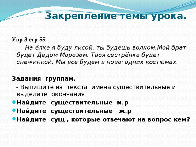 Закрепление темы урока.   Упр 3 стр 55  На ёлке я буду лисой, ты будешь волком.Мой брат будет Дедом Морозом. Твоя сестрёнка будет снежинкой. Мы все будем в новогодних костюмах.  Задания группам.  - Выпишите из текста имена существительные и выделите окончания.