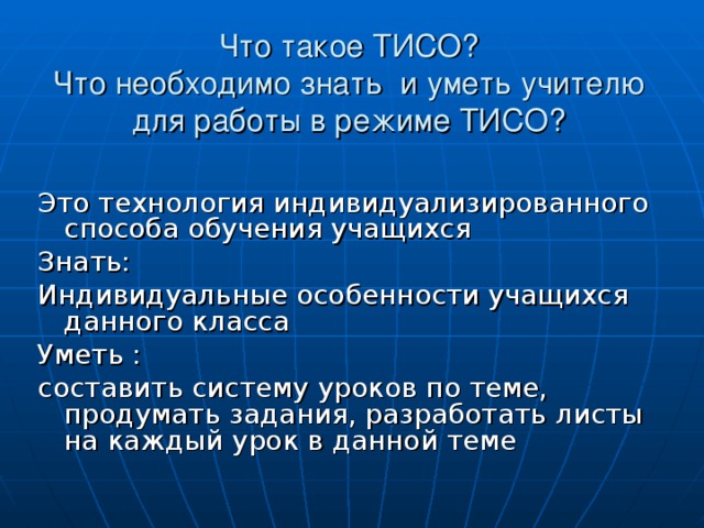 Что такое ТИСО?  Что необходимо знать и уметь учителю для работы в режиме ТИСО?   Это технология индивидуализированного способа обучения учащихся Знать: Индивидуальные особенности учащихся данного класса Уметь : составить систему уроков по теме, продумать задания, разработать листы на каждый урок в данной теме