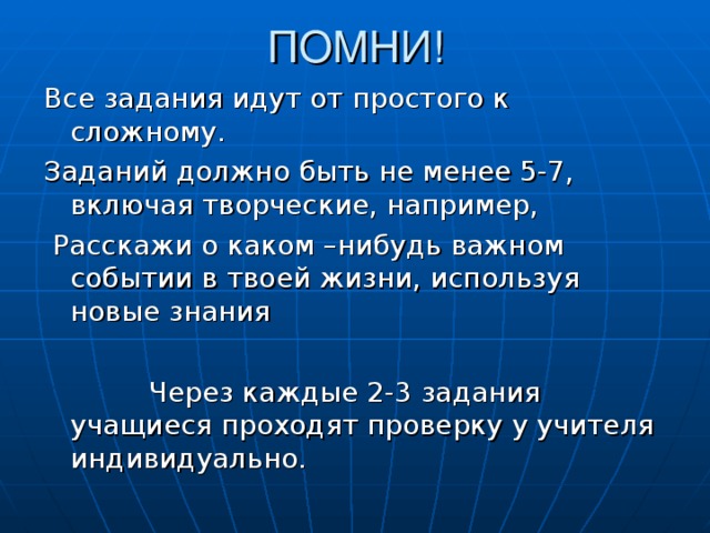 ПОМНИ! Все задания идут от простого к сложному. Заданий должно быть не менее 5-7, включая творческие, например,  Расскажи о каком –нибудь важном событии в твоей жизни, используя новые знания  Через каждые 2-3 задания учащиеся проходят проверку у учителя индивидуально.