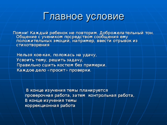 Главное условие  Помни! Каждый ребенок не повторим. Доброжелательный тон. Общение с учеником посредством сообщения ему положительных эмоций, например, ввести отрывок из стихотворения  Нельзя кое-как, положась на удачу,  Усвоить тему, решить задачу,  Правильно сшить костюм без примерки.  Каждое дело «просит» проверки.  В конце изучения темы планируется  проверочная работа, затем контрольная работа,  В конце изучения темы  коррекционная работа