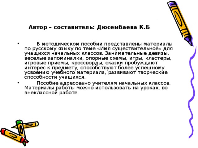 Автор – составитель: Дюсембаева К.Б    В методическом пособии представлены материалы по русскому языку по теме «Имя существительное» для учащихся начальных классов. Занимательные девизы, веселые запоминалки, опорные схемы, игры, кластеры, игровые приемы, кроссворды, сказки пробуждают интерес к предмету, способствуют более успешному усвоению учебного материала, развивают творческие способности учащихся.  Пособие адресовано учителям начальных классов. Материалы работы можно использовать на уроках, во внеклассной работе.