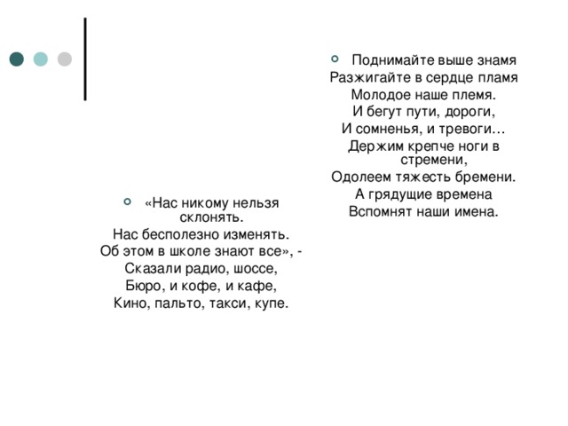 Поднимайте выше знамя Разжигайте в сердце пламя Молодое наше племя. И бегут пути, дороги, И сомненья, и тревоги… Держим крепче ноги в стремени, Одолеем тяжесть бремени. А грядущие времена Вспомнят наши имена. «Нас никому нельзя склонять.